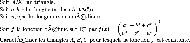  \\ \large \\ $Soit $ABC$ un triangle.$ \\ $Soit $a,b,c$ les longueurs des côtés.$ \\ $Soit $u,v,w$ les longueurs des médianes.$ \\ $Soit $f$ la fonction définie sur $\R_*^+$ par $f(x)=\left(\dfrac{a^x+b^x+c^x}{u^x+v^x+w^x}\right)^\frac1x \\ $Caractériser les triangles $A,B,C$ pour lesquels la fonction $f$ est constante.$ \\ 